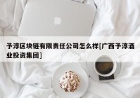 予淳区块链有限责任公司怎么样[广西予淳酒业投资集团]